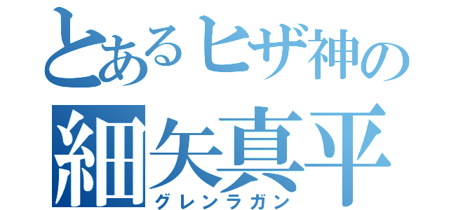 とあるヒザ神の細矢真平（グレンラガン）