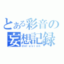 とある彩音の妄想記録（ｄｅｌｕｓｉｏｎ）