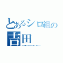 とあるシロ組の吉田（シロ嫌いな奴人間じゃない）