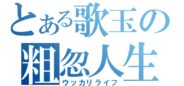 とある歌玉の粗忽人生（ウッカリライフ）