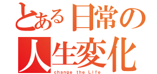 とある日常の人生変化（ｃｈａｎｇｅ ｔｈｅ Ｌｉｆｅ）