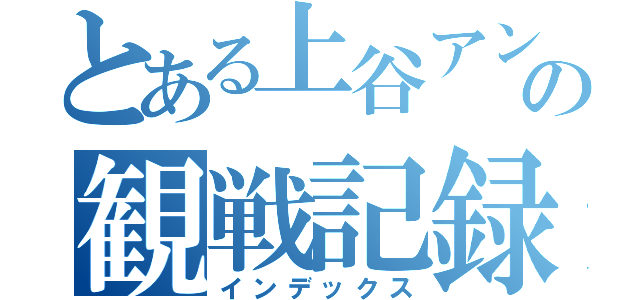 とある上谷アンバサダーの観戦記録（インデックス）