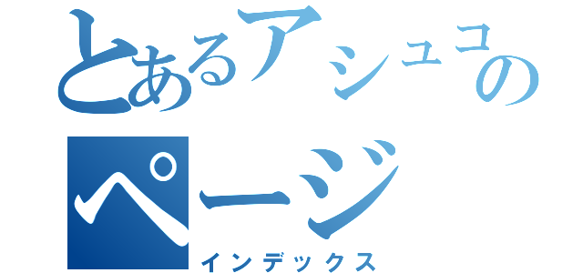 とあるアシュコロのページ（インデックス）