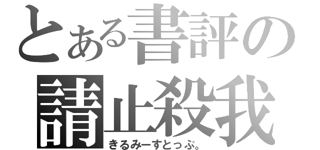 とある書評の請止殺我（きるみーすとっぷ。）