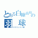 とある白糠高校の羽　球　部（バドミントン部）