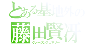 とある基地外の藤田賢冴（ヴァージンフェアリー）