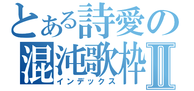 とある詩愛の混沌歌枠Ⅱ（インデックス）