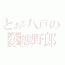 とある八戸の変態野郎（ケーウィン）