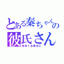 とある秦ちゃんの彼氏さん（末永くお幸せに）