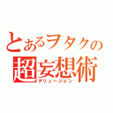 とあるヲタクの超妄想術（デリュージョン）