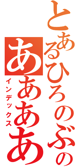 とあるひろのぶのああああああ（インデックス）