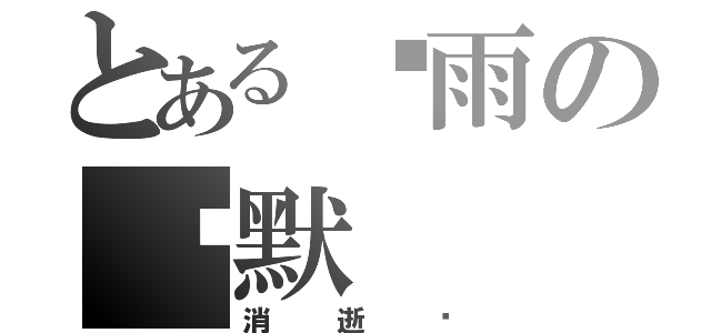 とある黧雨の沉默（消逝吧）