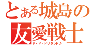 とある城島の友愛戦士（ド・ド・ドリランド♪）