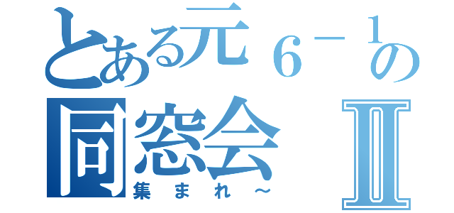 とある元６－１の同窓会Ⅱ（集まれ～）