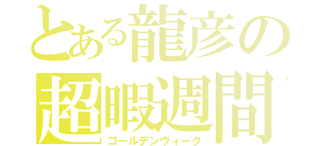 とある龍彦の超暇週間（ゴールデンウィーク）