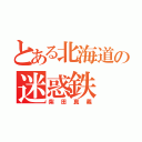 とある北海道の迷惑鉄（柴田真義）