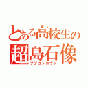 とある高校生の超島石像（フジヨシコウジ）