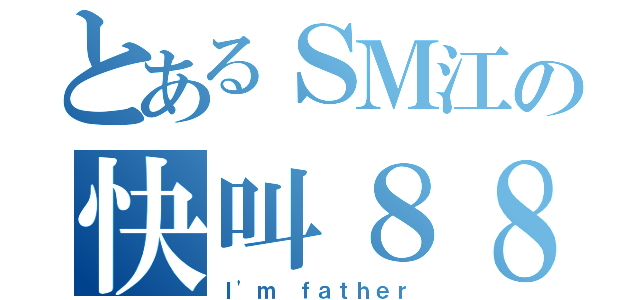 とあるＳＭ江の快叫８８（Ｉ'ｍ ｆａｔｈｅｒ）