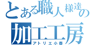 とある職人様達の加工工房（アトリエ小春）