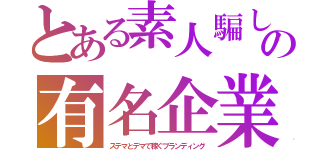 とある素人騙しの有名企業（ステマとデマで稼ぐブランディング）