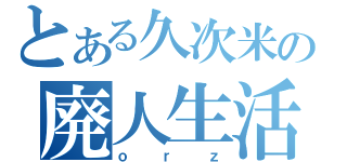 とある久次米の廃人生活（ｏｒｚ）