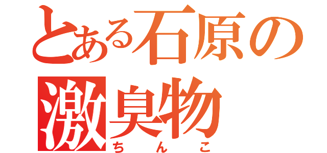 とある石原の激臭物（ちんこ）