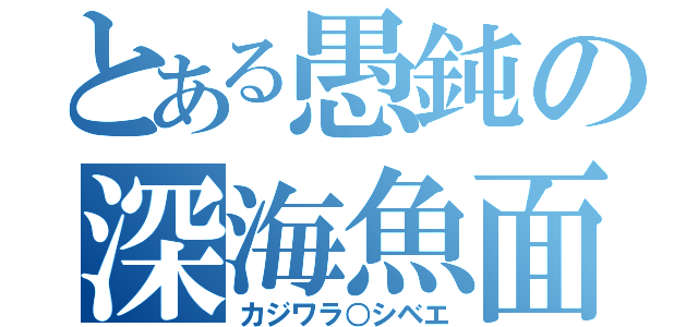 とある愚鈍の深海魚面（カジワラ○シベエ）