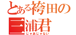 とある袴田の三浦君（じゃあじゃない）