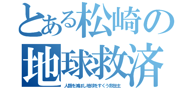 とある松崎の地球救済劇（人類を滅ぼし地球をすくう救世主）