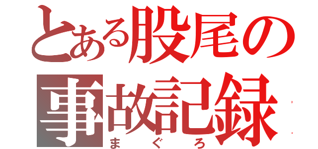 とある股尾の事故記録（ま　ぐ　ろ）