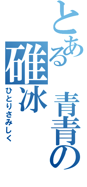 とある 青青の碓冰（ひとりさみしく）