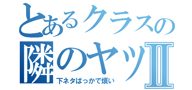 とあるクラスの隣のヤツⅡ（下ネタばっかで煩い）