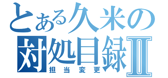 とある久米の対処目録Ⅱ（担当変更）