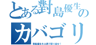 とある對島優生のカバゴリラ（對島優生を土偶で殴り殺せ！）