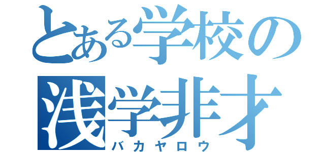 とある学校の浅学非才（バカヤロウ）