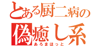 とある厨二病の偽癒し系（あろまほっと）