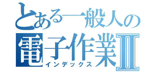 とある一般人の電子作業Ⅱ（インデックス）