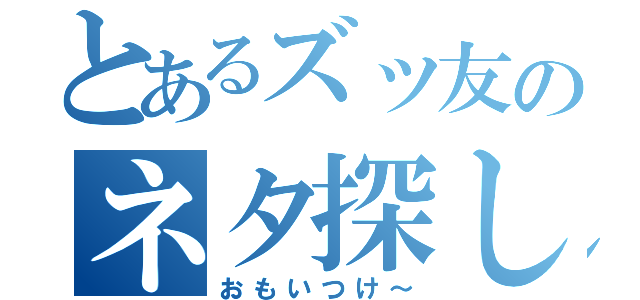 とあるズッ友のネタ探し（おもいつけ～）