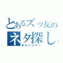 とあるズッ友のネタ探し（おもいつけ～）