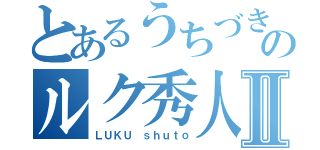 とあるうちづきのルク秀人Ⅱ（ＬＵＫＵ ｓｈｕｔｏ）