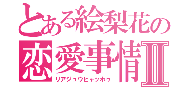 とある絵梨花の恋愛事情Ⅱ（リアジュウヒャッホゥ）