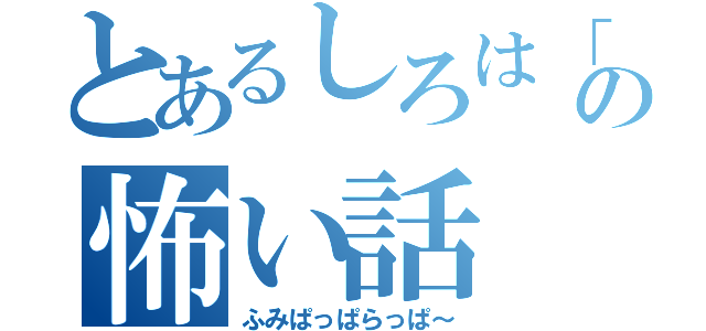 とあるしろは「の」の怖い話（ふみぱっぱらっぱ～）