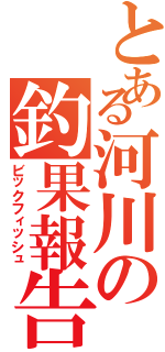 とある河川の釣果報告（ビックフィッシュ）