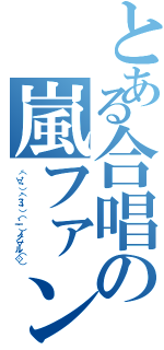 とある合唱の嵐ファン（（´・∀・｀）（｀・З・´）（．゜一゜）ノノ｀∀´ル（'◇'））