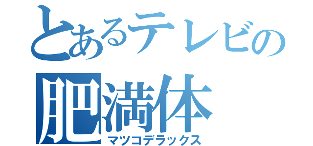 とあるテレビの肥満体（マツコデラックス）