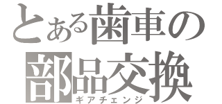 とある歯車の部品交換（ギアチェンジ）