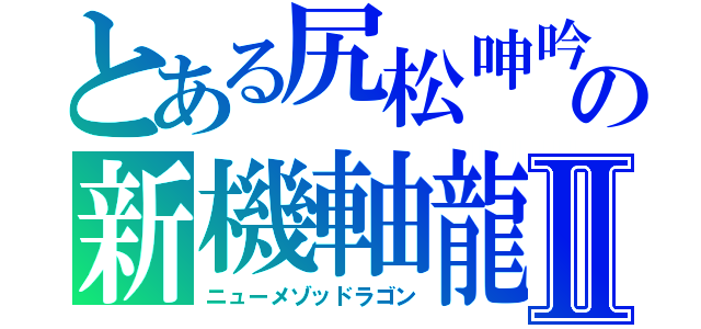 とある尻松呻吟（けつまつしんぎん）の新機軸龍Ⅱ（ニューメゾッドラゴン）