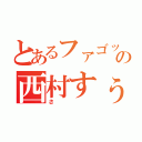 とあるファゴットの西村すぅ（さ）