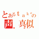 とあるｔａｋｅ。の声 真似（放送）