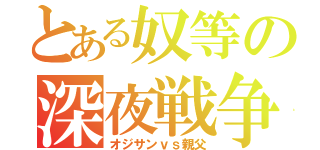 とある奴等の深夜戦争（オジサンｖｓ親父）